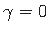 $ \gamma = 0$