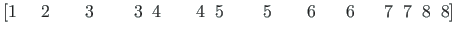 $\displaystyle \left[ 1{\;}{\;}{\;}{\;}{\;} 2{\;}{\;}{\;}{\;}{\;}{\;}{\;} 3{\;}{...
...}{\;}{\;}{\;} 6{\;}{\;}{\;}{\;}{\;}{\;} 7{\;}{\;} 7{\;}{\;} 8{\;}{\;} 8 \right]$